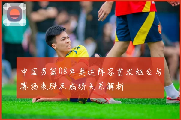 中国男篮08年奥运阵容首发组合与赛场表现及成绩关系解析