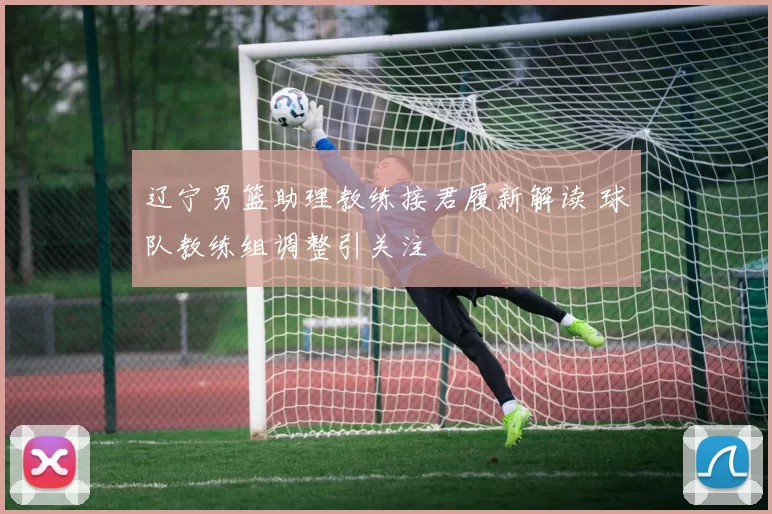 辽宁男篮助理教练接君履新解读 球队教练组调整引关注