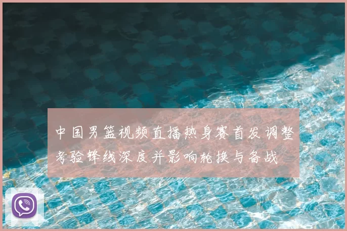 中国男篮视频直播热身赛首发调整考验锋线深度并影响轮换与备战