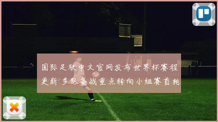 国际足联中文官网发布世界杯赛程更新 多队备战重点转向小组赛首轮