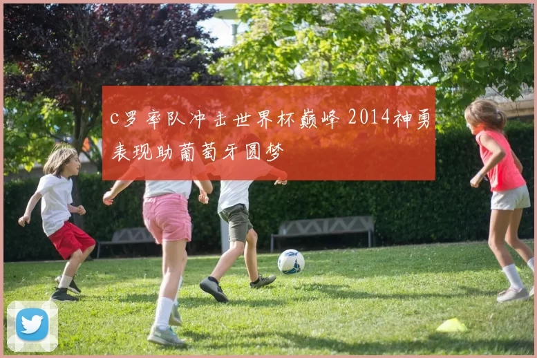 c罗率队冲击世界杯巅峰 2014神勇表现助葡萄牙圆梦