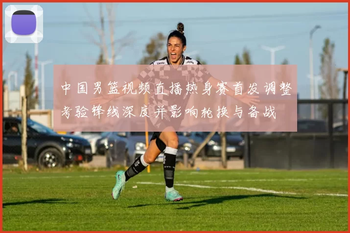中国男篮视频直播热身赛首发调整考验锋线深度并影响轮换与备战