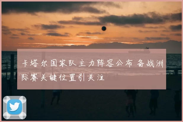 卡塔尔国家队主力阵容公布 备战洲际赛关键位置引关注