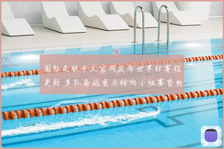 国际足联中文官网发布世界杯赛程更新 多队备战重点转向小组赛首轮