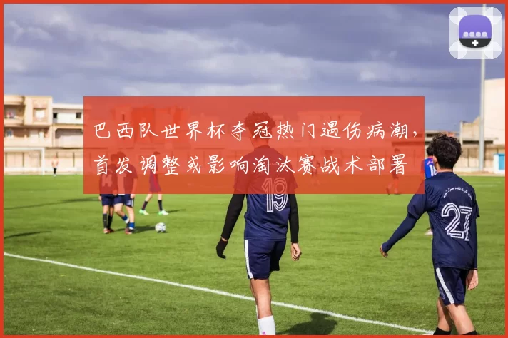 巴西队世界杯夺冠热门遇伤病潮，首发调整或影响淘汰赛战术部署