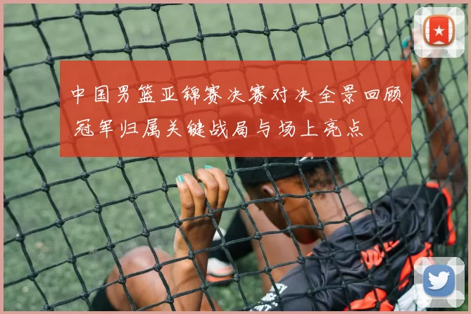 中国男篮亚锦赛决赛对决全景回顾 冠军归属关键战局与场上亮点