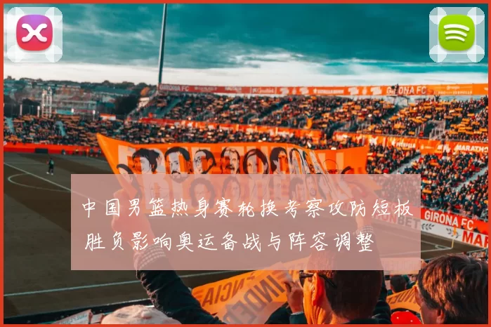 中国男篮热身赛轮换考察攻防短板 胜负影响奥运备战与阵容调整