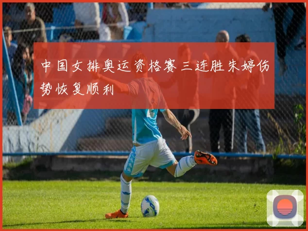 中国女排奥运资格赛三连胜朱婷伤势恢复顺利