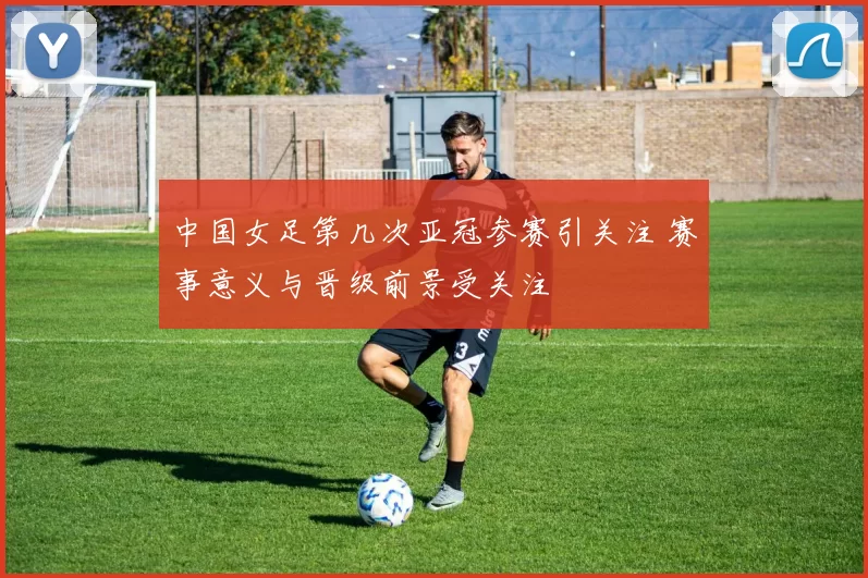 中国女足第几次亚冠参赛引关注 赛事意义与晋级前景受关注