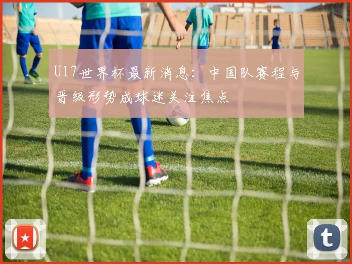 U17世界杯最新消息：中国队赛程与晋级形势成球迷关注焦点