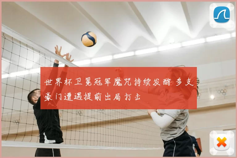 世界杯卫冕冠军魔咒持续发酵 多支豪门遭遇提前出局打击
