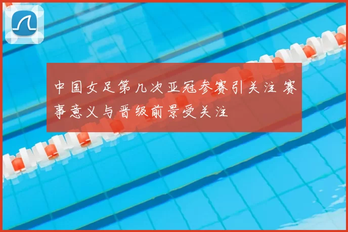 中国女足第几次亚冠参赛引关注 赛事意义与晋级前景受关注