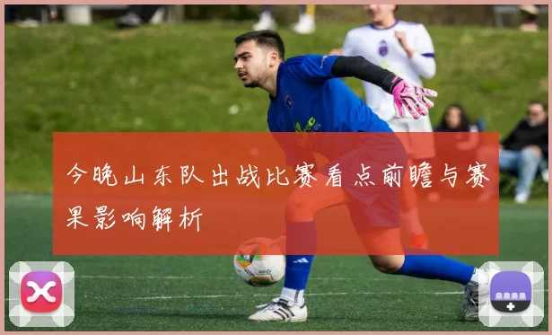 今晚山东队出战比赛看点前瞻与赛果影响解析