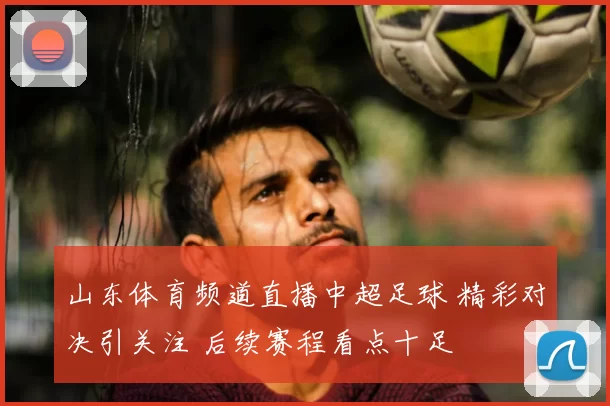 山东体育频道直播中超足球 精彩对决引关注 后续赛程看点十足