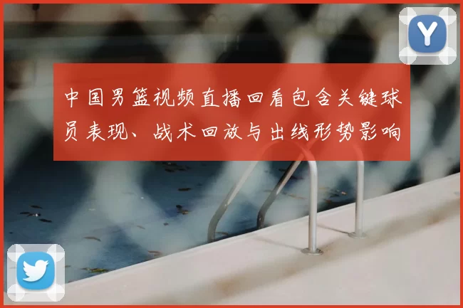 中国男篮视频直播回看包含关键球员表现、战术回放与出线形势影响解读