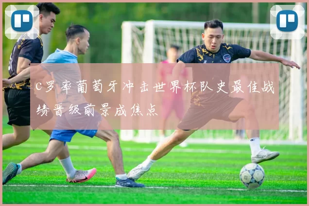 c罗率葡萄牙冲击世界杯队史最佳战绩晋级前景成焦点