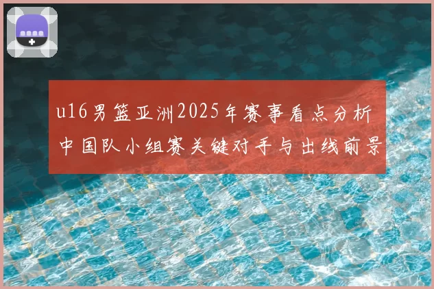 u16男篮亚洲2025年赛事看点分析 中国队小组赛关键对手与出线前景