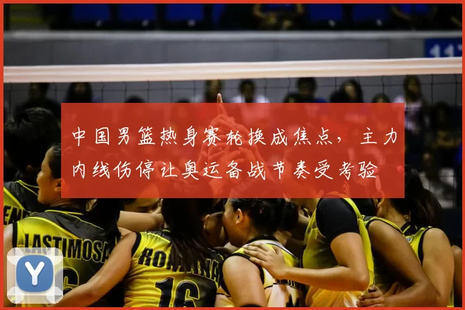 中国男篮热身赛轮换成焦点，主力内线伤停让奥运备战节奏受考验