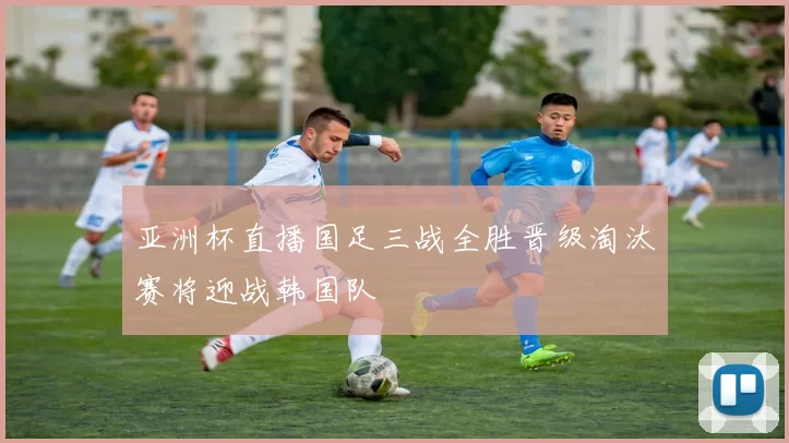 亚洲杯直播国足三战全胜晋级淘汰赛将迎战韩国队