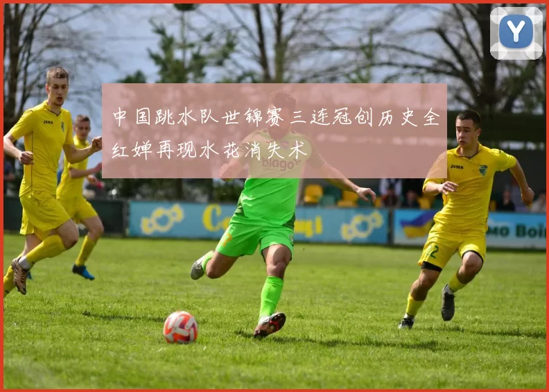 中国跳水队世锦赛三连冠创历史全红婵再现水花消失术