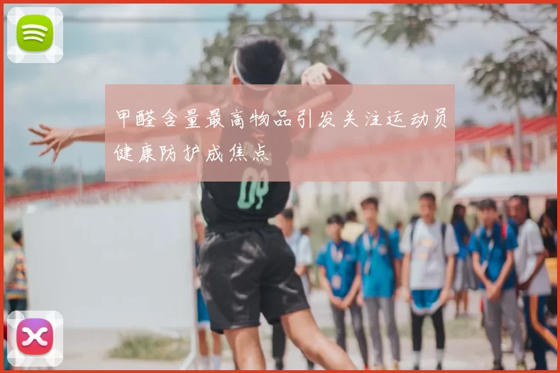 甲醛含量最高物品引发关注运动员健康防护成焦点