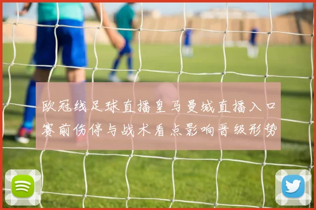 欧冠线足球直播皇马曼城直播入口赛前伤停与战术看点影响晋级形势