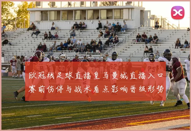 欧冠线足球直播皇马曼城直播入口赛前伤停与战术看点影响晋级形势