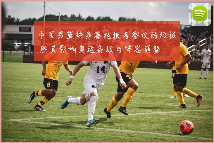 中国男篮热身赛轮换考察攻防短板 胜负影响奥运备战与阵容调整
