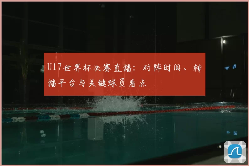 U17世界杯决赛直播：对阵时间、转播平台与关键球员看点