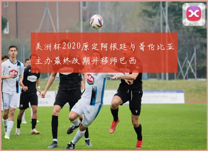 美洲杯2020原定阿根廷与哥伦比亚主办最终改期并移师巴西