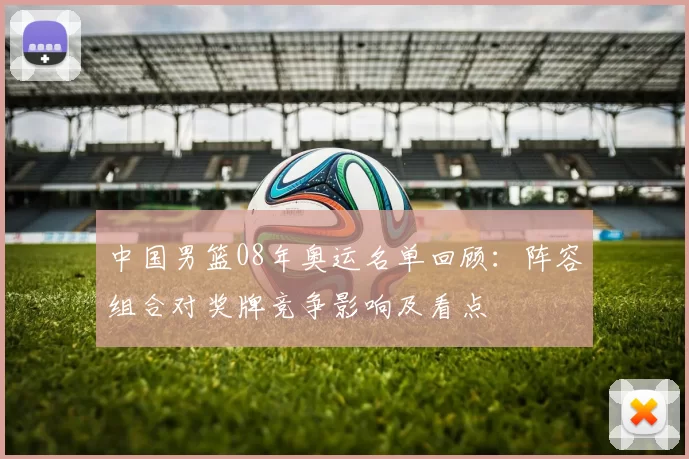 中国男篮08年奥运名单回顾：阵容组合对奖牌竞争影响及看点