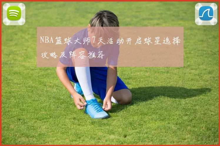 NBA篮球大师7天活动开启球星选择攻略及阵容推荐
