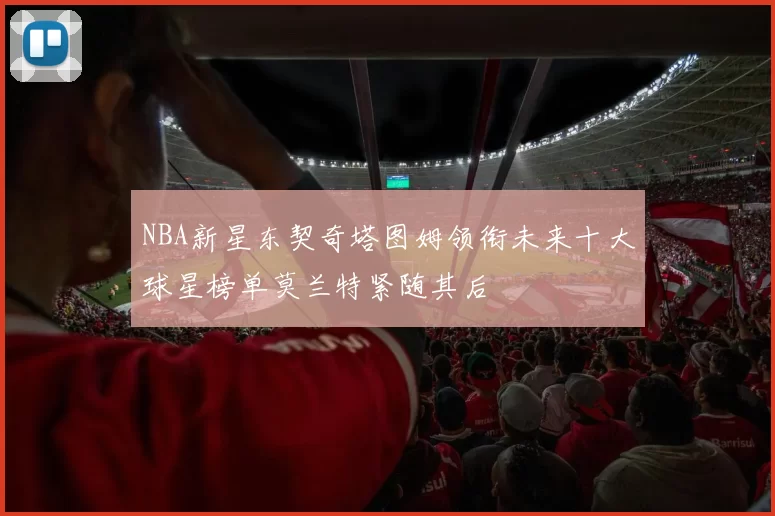 NBA新星东契奇塔图姆领衔未来十大球星榜单莫兰特紧随其后
