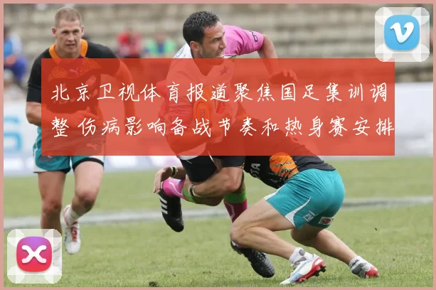 北京卫视体育报道聚焦国足集训调整 伤病影响备战节奏和热身赛安排