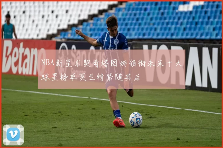 NBA新星东契奇塔图姆领衔未来十大球星榜单莫兰特紧随其后