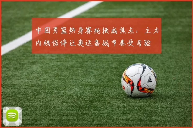 中国男篮热身赛轮换成焦点，主力内线伤停让奥运备战节奏受考验