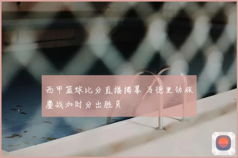 西甲篮球比分直播揭幕 马德里劲旅鏖战加时分出胜负