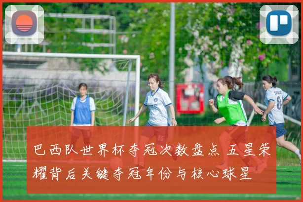 巴西队世界杯夺冠次数盘点 五星荣耀背后关键夺冠年份与核心球星