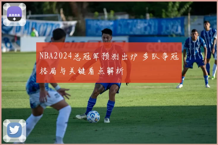 NBA2024总冠军预测出炉 多队争冠格局与关键看点解析