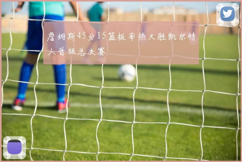 詹姆斯45分15篮板率热火胜凯尔特人晋级总决赛