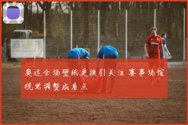 奥运会场壁纸更换引关注 赛事场馆视觉调整成看点