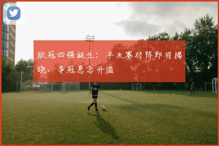 欧冠四强诞生:半决赛对阵即将揭晓,争冠悬念升温