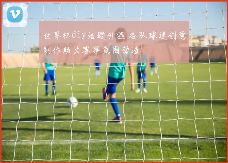 世界杯diy话题升温 各队球迷创意制作助力赛事氛围营造