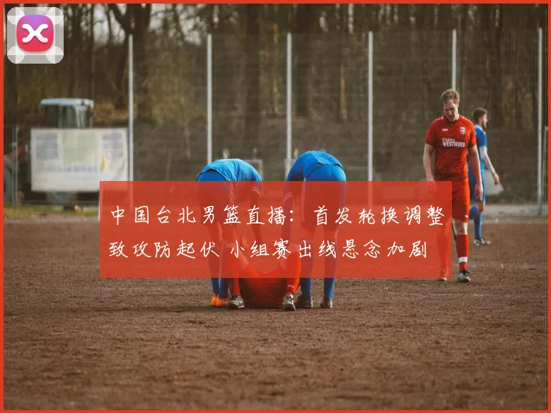 中国台北男篮直播：首发轮换调整致攻防起伏 小组赛出线悬念加剧