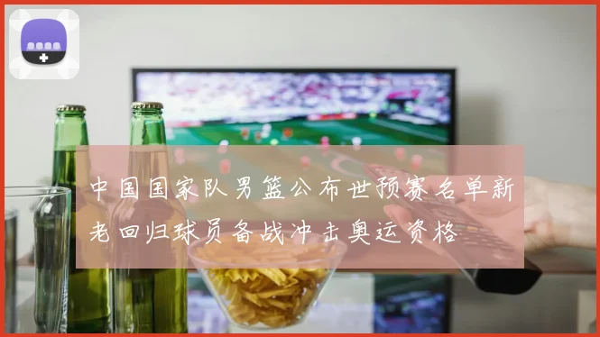 中国国家队男篮公布世预赛名单新老回归球员备战冲击奥运资格