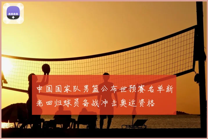 中国国家队男篮公布世预赛名单新老回归球员备战冲击奥运资格