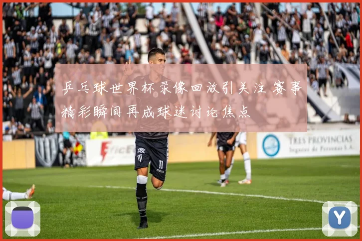 乒乓球世界杯录像回放引关注 赛事精彩瞬间再成球迷讨论焦点