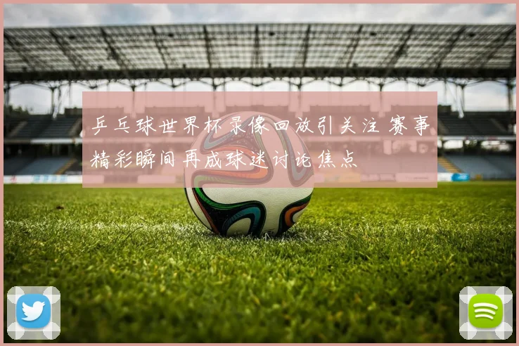 乒乓球世界杯录像回放引关注 赛事精彩瞬间再成球迷讨论焦点