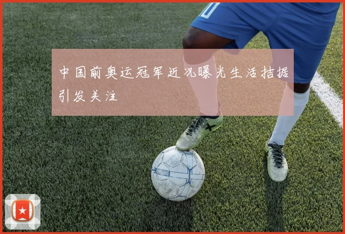 中国前奥运冠军近况曝光生活拮据引发关注